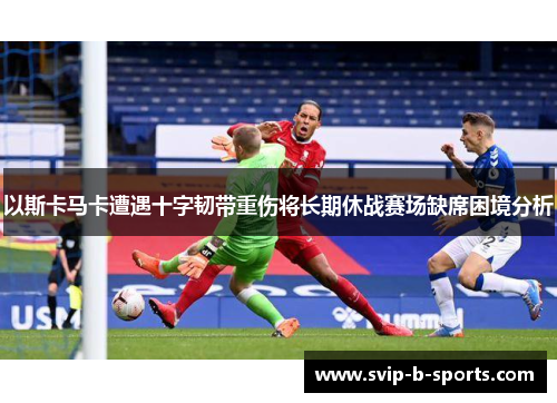 以斯卡马卡遭遇十字韧带重伤将长期休战赛场缺席困境分析 以斯卡马卡遭遇十字韧带重伤将长期休战赛场缺席困境分析
