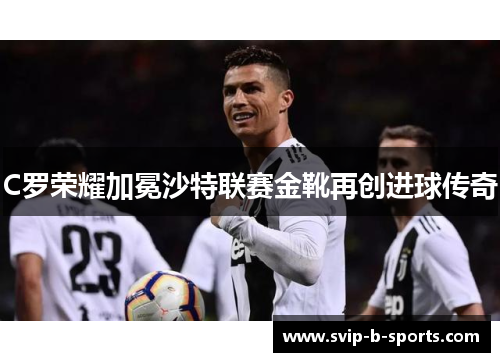 C罗荣耀加冕沙特联赛金靴再创进球传奇 C罗荣耀加冕沙特联赛金靴再创进球传奇
