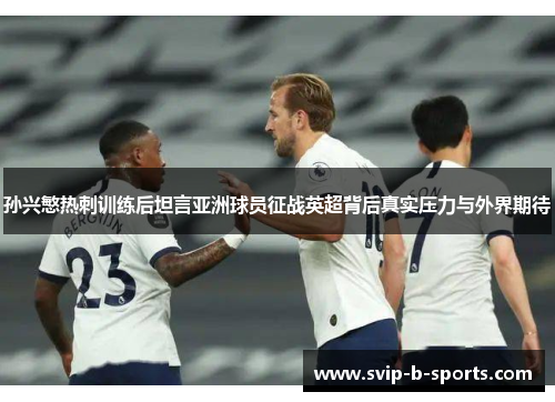 孙兴慜热刺训练后坦言亚洲球员征战英超背后真实压力与外界期待