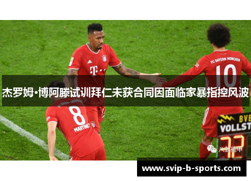 杰罗姆·博阿滕试训拜仁未获合同因面临家暴指控风波