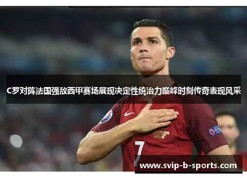C罗对阵法国强敌西甲赛场展现决定性统治力巅峰时刻传奇表现风采 C罗对阵法国强敌西甲赛场展现决定性统治力巅峰时刻传奇表现风采