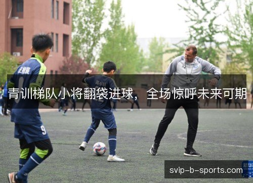 青训梯队小将翻袋进球,全场惊呼未来可期 青训梯队小将翻袋进球,全场惊呼未来可期